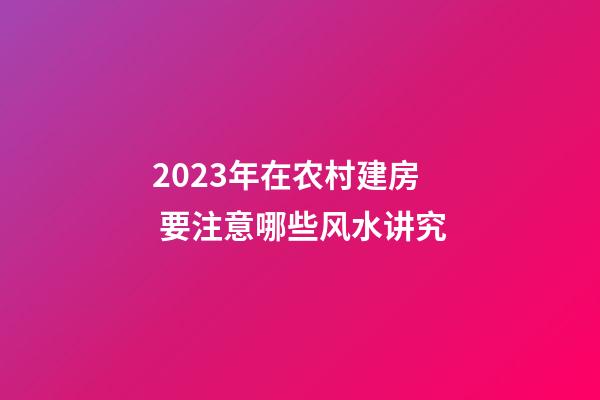 2023年在农村建房 要注意哪些风水讲究